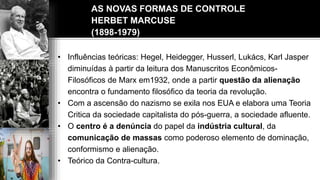 AS NOVAS FORMAS DE CONTROLE
HERBET MARCUSE
(1898-1979)
• Influências teóricas: Hegel, Heidegger, Husserl, Lukács, Karl Jasper
diminuídas à partir da leitura dos Manuscritos Econômicos-
Filosóficos de Marx em1932, onde a partir questão da alienação
encontra o fundamento filosófico da teoria da revolução.
• Com a ascensão do nazismo se exila nos EUA e elabora uma Teoria
Critica da sociedade capitalista do pós-guerra, a sociedade afluente.
• O centro é a denúncia do papel da indústria cultural, da
comunicação de massas como poderoso elemento de dominação,
conformismo e alienação.
• Teórico da Contra-cultura.
 