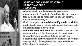 • A sociedade industrial-consumista com seus
mecanismos do Estado do Bem-Estar Social e avanços
tecnológicos são os responsáveis por um sistema
totalitário de dominação.
• Controlada pela racionalidade e lógica da produtiva,
produção de massa, criadora de um artificialismo e de
uma racionalidade institucional.
• Reino da pseudo-liberdade: ilusão de poder escolher
o que o sistema. Liberdade é meio de dominação.
• O inconformismo perde sentido na medida que
necessidades padronizadas são satisfeitas: Sociedade
sem oposição. Sensação de liberdade: euforia na
infelicidade, no consumo.
AS NOVAS FORMAS DE CONTROLE
HERBET MARCUSE
(1898-1979)
 