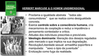 HERBERT MARCUSE & O HOMEM UNIDIMENSIONAL
• Proclama a igualdade abstrata “todos são
consumidores” que se realiza como desigualdade
concreta.
• Exerce controle sobre a consciência humana, cria
mecanismos de cooptação e reduz a impotência o
pensamento contestador e crítico.
• Atitudes dos indivíduos prescritas e previsíveis.
• Ideologia dominante: liberação dos desejos regulados
pelo mercado o que implica na sua degradação.
• Revolução/Liberdade sexual: armadilha soporífera e
manipulada: “sexo o ópio da juventude”.
• Erotização como fuga da realidade.
 