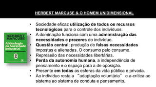 • Sociedade eficaz utilização de todos os recursos
tecnológicos para o controle dos indivíduos.
• A dominação funciona com uma administração das
necessidades e prazeres do indivíduo.
• Questão central: produção de falsas necessidades
impostas e alienadas. O consumo pelo consumo.
• Repressão das necessidades libertárias.
• Perda da autonomia humana, a independência de
pensamento e o espaço para a de oposição.
• Presente em todas as esferas da vida pública e privada.
• Ao indivíduo resta a “adaptação voluntária” e a-crítica ao
sistema ao sistema de conduta e pensamento.
HERBERT MARCUSE & O HOMEM UNIDIMENSIONAL
 