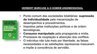 • Ponto comum das sociedades totalitárias: supressão
da individualidade pela mecanização de
desempenhos e procedimentos.
• Impostos pelas instituições políticas e de ordem
tecnológicas.
• Consumo manipulado pela propaganda e mídia.
• Processos de cooptação e absorção dos conflitos.
• O indivíduo não luta mais por liberdade, as falsas
necessidades e as satisfações repressivas mascaram
e impõe a consciência de servidão.
HERBERT MARCUSE & O HOMEM UNIDIMENSIONAL
 