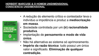 • A redução do elemento crítico e contestador leva o
indivíduo a impotência e produz a mediocrização
em massa.
• Sociedade controlada por um (ir) racionalidade
produtiva.
• Implantação de pensamento e modo de vida
único.
• Não há alternativa ao sistema só aprimoramento.
• Império da razão técnica: tudo possui um único
valor e significado. Eliminação de qualquer
contradição.
HERBERT MARCUSE & O HOMEM UNIDIMENSIONAL
CONSCIENCIA UNIDIMENSIONAL
 