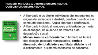 • A liberdade e os direito individuais tão importantes na
origem da sociedade industrial, perdem o sentido e o
conteúdo tradicional. A falta liberdade confortável.
• A liberdade individual tornou-se a liberdade de morte,
de alienação, de ausência de valores e de
degradação social.
• Mecanismo do conformismo: o homem na busca
dos desejos pessoais manipulados, perda a
dimensão de totalidade e multilateralidade e vê
a-criticamente o sistema capitalista de consumo.
HERBERT MARCUSE & O HOMEM UNIDIMENSIONAL
CONSCIENCIA UNIDIMENSIONAL
 