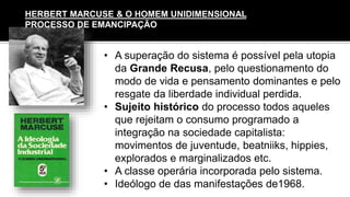 • A superação do sistema é possível pela utopia
da Grande Recusa, pelo questionamento do
modo de vida e pensamento dominantes e pelo
resgate da liberdade individual perdida.
• Sujeito histórico do processo todos aqueles
que rejeitam o consumo programado a
integração na sociedade capitalista:
movimentos de juventude, beatniiks, hippies,
explorados e marginalizados etc.
• A classe operária incorporada pelo sistema.
• Ideólogo de das manifestações de1968.
HERBERT MARCUSE & O HOMEM UNIDIMENSIONAL
PROCESSO DE EMANCIPAÇÃO
 
