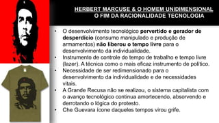 HERBERT MARCUSE & O HOMEM UNIDIMENSIONAL
O FIM DA RACIONALIDADE TECNOLOGIA
• O desenvolvimento tecnológico pervertido e gerador de
desperdício (consumo manipulado e produção de
armamentos) não liberou o tempo livre para o
desenvolvimento da individualidade.
• Instrumento de controle do tempo de trabalho e tempo livre
(lazer). A técnica como o mais eficaz instrumento de político.
• Necessidade de ser redimensionado para o
desenvolvimento da individualidade e de necessidades
vitais.
• A Grande Recusa não se realizou, o sistema capitalista com
o avanço tecnológico continua amortecendo, absorvendo e
derrotando o lógica do protesto.
• Che Guevara ícone daqueles tempos virou grife.
 