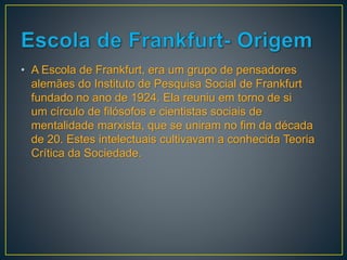 • A Escola de Frankfurt, era um grupo de pensadores
alemães do Instituto de Pesquisa Social de Frankfurt
fundado no ano de 1924. Ela reuniu em torno de si
um círculo de filósofos e cientistas sociais de
mentalidade marxista, que se uniram no fim da década
de 20. Estes intelectuais cultivavam a conhecida Teoria
Crítica da Sociedade.
 