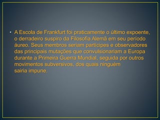• A Escola de Frankfurt foi praticamente o último expoente,
o derradeiro suspiro da Filosofia Alemã em seu período
áureo. Seus membros seriam partícipes e observadores
das principais mutações que convulsionariam a Europa
durante a Primeira Guerra Mundial, seguida por outros
movimentos subversivos, dos quais ninguém
sairia impune.
 
