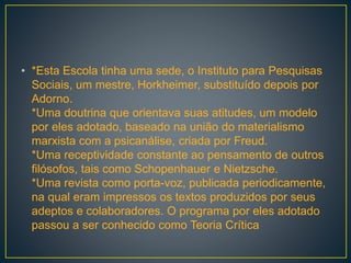 • *Esta Escola tinha uma sede, o Instituto para Pesquisas
Sociais, um mestre, Horkheimer, substituído depois por
Adorno.
*Uma doutrina que orientava suas atitudes, um modelo
por eles adotado, baseado na união do materialismo
marxista com a psicanálise, criada por Freud.
*Uma receptividade constante ao pensamento de outros
filósofos, tais como Schopenhauer e Nietzsche.
*Uma revista como porta-voz, publicada periodicamente,
na qual eram impressos os textos produzidos por seus
adeptos e colaboradores. O programa por eles adotado
passou a ser conhecido como Teoria Crítica
 