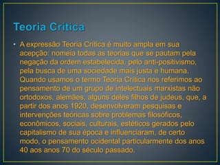 • A expressão Teoria Crítica é muito ampla em sua
acepção: nomeia todas as teorias que se pautam pela
negação da ordem estabelecida, pelo anti-positivismo,
pela busca de uma sociedade mais justa e humana.
Quando usamos o termo Teoria Crítica nos referimos ao
pensamento de um grupo de intelectuais marxistas não
ortodoxos, alemães, alguns deles filhos de judeus, que, a
partir dos anos 1920, desenvolveram pesquisas e
intervenções teóricas sobre problemas filosóficos,
econômicos, sociais, culturais, estéticos gerados pelo
capitalismo de sua época e influenciaram, de certo
modo, o pensamento ocidental particularmente dos anos
40 aos anos 70 do século passado.
 