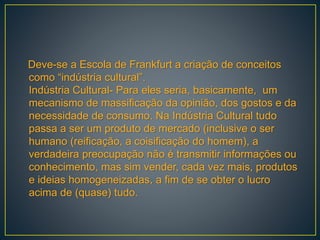 Deve-se a Escola de Frankfurt a criação de conceitos
como “indústria cultural”.
Indústria Cultural- Para eles seria, basicamente, um
mecanismo de massificação da opinião, dos gostos e da
necessidade de consumo. Na Indústria Cultural tudo
passa a ser um produto de mercado (inclusive o ser
humano (reificação, a coisificação do homem), a
verdadeira preocupação não é transmitir informações ou
conhecimento, mas sim vender, cada vez mais, produtos
e ideias homogeneizadas, a fim de se obter o lucro
acima de (quase) tudo.
 