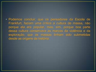 • Podemos concluir, que os pensadores da Escola de
Frankfurt, faziam uma crítica a cultura de massa, não
porque ela era popular, mas, sim, porque boa parte
dessa cultura conservava as marcas da violência e da
exploração, que as massas tinham sido submetidas
desde as origens da história.
 
