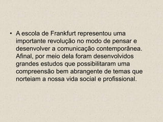 • A escola de Frankfurt representou uma
importante revolução no modo de pensar e
desenvolver a comunicação contemporânea.
Afinal, por meio dela foram desenvolvidos
grandes estudos que possibilitaram uma
compreensão bem abrangente de temas que
norteiam a nossa vida social e profissional.
 