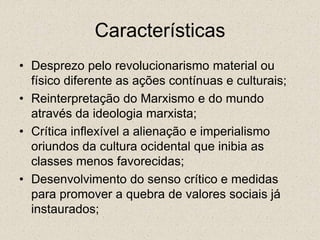 Características
• Desprezo pelo revolucionarismo material ou
físico diferente as ações contínuas e culturais;
• Reinterpretação do Marxismo e do mundo
através da ideologia marxista;
• Crítica inflexível a alienação e imperialismo
oriundos da cultura ocidental que inibia as
classes menos favorecidas;
• Desenvolvimento do senso crítico e medidas
para promover a quebra de valores sociais já
instaurados;
 