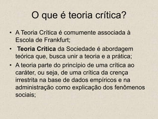 O que é teoria crítica?
• A Teoria Crítica é comumente associada à
Escola de Frankfurt;
• Teoria Crítica da Sociedade é abordagem
teórica que, busca unir a teoria e a prática;
• A teoria parte do princípio de uma crítica ao
caráter, ou seja, de uma crítica da crença
irrestrita na base de dados empíricos e na
administração como explicação dos fenômenos
sociais;
 