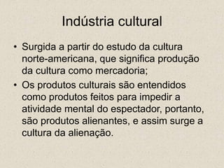 Indústria cultural
• Surgida a partir do estudo da cultura
norte-americana, que significa produção
da cultura como mercadoria;
• Os produtos culturais são entendidos
como produtos feitos para impedir a
atividade mental do espectador, portanto,
são produtos alienantes, e assim surge a
cultura da alienação.
 