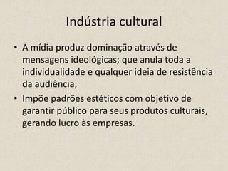 Indústria cultural
• A mídia produz dominação através de
mensagens ideológicas; que anula toda a
individualidade e qualquer ideia de resistência
da audiência;
• Impõe padrões estéticos com objetivo de
garantir público para seus produtos culturais,
gerando lucro às empresas.
 