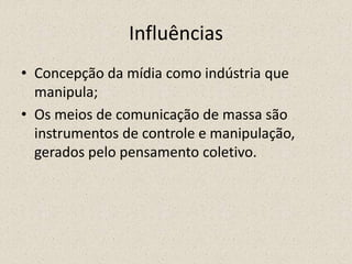 Influências
• Concepção da mídia como indústria que
manipula;
• Os meios de comunicação de massa são
instrumentos de controle e manipulação,
gerados pelo pensamento coletivo.
 