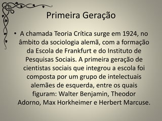 Primeira Geração
• A chamada Teoria Crítica surge em 1924, no
âmbito da sociologia alemã, com a formação
da Escola de Frankfurt e do Instituto de
Pesquisas Sociais. A primeira geração de
cientistas sociais que integrou a escola foi
composta por um grupo de intelectuais
alemães de esquerda, entre os quais
figuram: Walter Benjamin, Theodor
Adorno, Max Horkheimer e Herbert Marcuse.
 
