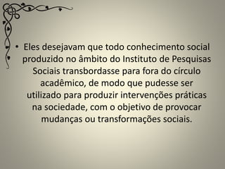 • Eles desejavam que todo conhecimento social
produzido no âmbito do Instituto de Pesquisas
Sociais transbordasse para fora do círculo
acadêmico, de modo que pudesse ser
utilizado para produzir intervenções práticas
na sociedade, com o objetivo de provocar
mudanças ou transformações sociais.
 