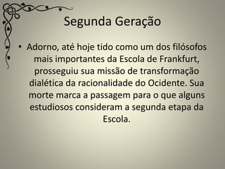 Segunda Geração
• Adorno, até hoje tido como um dos filósofos
mais importantes da Escola de Frankfurt,
prosseguiu sua missão de transformação
dialética da racionalidade do Ocidente. Sua
morte marca a passagem para o que alguns
estudiosos consideram a segunda etapa da
Escola.
 