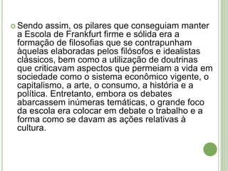  Sendo assim, os pilares que conseguiam manter
a Escola de Frankfurt firme e sólida era a
formação de filosofias que se contrapunham
àquelas elaboradas pelos filósofos e idealistas
clássicos, bem como a utilização de doutrinas
que criticavam aspectos que permeiam a vida em
sociedade como o sistema econômico vigente, o
capitalismo, a arte, o consumo, a história e a
política. Entretanto, embora os debates
abarcassem inúmeras temáticas, o grande foco
da escola era colocar em debate o trabalho e a
forma como se davam as ações relativas à
cultura.
 