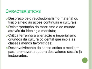 CARACTERÍSTICAS
 Desprezo pelo revolucionarismo material ou
físico alheio as ações contínuas e culturais;
 Reinterpretação do marxismo e do mundo
através da ideologia marxista;
 Critica ferrenha a alienação e imperialismo
oriundos da cultura ocidental que inibia as
classes menos favorecidas;
 Desenvolvimento do senso crítico e medidas
para promover a quebra dos valores sociais já
instaurados.
 