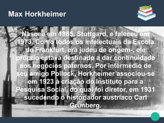 Max Horkheimer
● Nasceu em 1885, Stuttgard, e faleceu em
1973. Como todos os intelectuais da Escola
de Frankfurt, era judeu de origem-, ele
próprio estava destinado a dar continuidade
aos negócios paternos. Por intermédio de
seu amigo Pollock, Horkheimer associou-se
em 1923 à criação do Instituto para a
Pesquisa Social, do qual foi diretor, em 1931
sucedendo o historiador austríaco Carl
Grünberg.
 