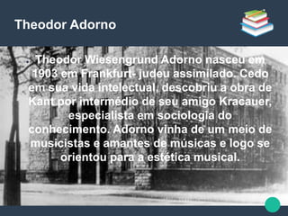 Theodor Adorno
● Theodor Wiesengrund Adorno nasceu em
1903 em Frankfurt- judeu assimilado. Cedo
em sua vida intelectual, descobriu a obra de
Kant por intermédio de seu amigo Kracauer,
especialista em sociologia do
conhecimento. Adorno vinha de um meio de
musicistas e amantes de músicas e logo se
orientou para a estética musical.
 