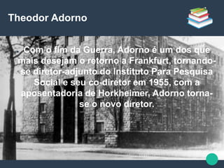 Theodor Adorno
● Com o fim da Guerra, Adorno é um dos que
mais desejam o retorno a Frankfurt, tornando-
se diretor-adjunto do Instituto Para Pesquisa
Social e seu co-diretor em 1955, com a
aposentadoria de Horkheimer, Adorno torna-
se o novo diretor.
 