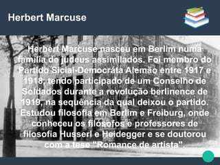 Herbert Marcuse
● Herbert Marcuse nasceu em Berlim numa
família de judeus assimilados. Foi membro do
Partido Sicial-Democráta Alemão entre 1917 e
1918, tendo participado de um Conselho de
Soldados durante a revolução berlinence de
1919, na sequência da qual deixou o partido.
Estudou filosofia em Berlim e Freiburg, onde
conheceu os filósofos e professores de
filosofia Husserl e Heidegger e se doutorou
com a tese "Romance de artista".
 