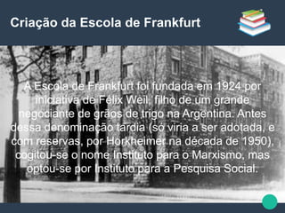 Criação da Escola de Frankfurt
A Escola de Frankfurt foi fundada em 1924 por
iniciativa de Félix Weil, filho de um grande
negociante de grãos de trigo na Argentina. Antes
dessa denominação tardia (só viria a ser adotada, e
com reservas, por Horkheimer na década de 1950),
cogitou-se o nome Instituto para o Marxismo, mas
optou-se por Instituto para a Pesquisa Social.
 