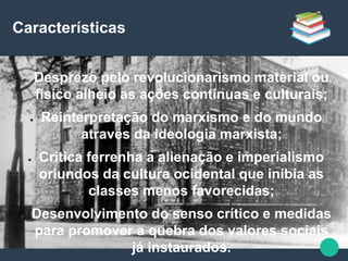 Características
● Desprezo pelo revolucionarismo material ou
físico alheio as ações contínuas e culturais;
● Reinterpretação do marxismo e do mundo
através da ideologia marxista;
● Critica ferrenha a alienação e imperialismo
oriundos da cultura ocidental que inibia as
classes menos favorecidas;
● Desenvolvimento do senso crítico e medidas
para promover a quebra dos valores sociais
já instaurados.
 