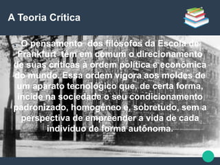 A Teoria Crítica
● O pensamento dos filósofos da Escola de
Frankfurt têm em comum o direcionamento
de suas críticas à ordem política e econômica
do mundo. Essa ordem vigora aos moldes de
um aparato tecnológico que, de certa forma,
incide na sociedade o seu condicionamento
padronizado, homogêneo e, sobretudo, sem a
perspectiva de empreender a vida de cada
indivíduo de forma autônoma.
 