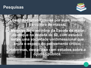 Pesquisas
● Lowenthal notabilizou-se por suas análises
da cultura de massa;
● Marcuse foi o membro da Escola de maior
destaque na década de 60, com estudos
sobre uma sociedade unidimensional que
anula o espaço do pensamento crítico;
● Habermas, destaca-se com estudos sobre a
opinião pública.
 