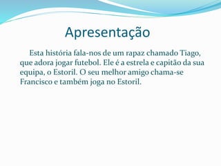Apresentação
Esta história fala-nos de um rapaz chamado Tiago,
que adora jogar futebol. Ele é a estrela e capitão da sua
equipa, o Estoril. O seu melhor amigo chama-se
Francisco e também joga no Estoril.
 