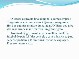 O Estoril estava na final regional e como sempre o
Tiago estava a dar nas vistas. O jogo estava quase no
fim e as equipas estavam empatadas. O Tiago deu uma
das suas arrancadas e marcou um grande golo.
No fim do jogo, um olheiro da melhor escola de
futebol do país foi falar com ele e com o Francisco para
saber se podiam ir lá fazer uns treinos de captação.
Eles aceitaram, claro.
 