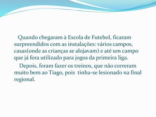 Quando chegaram à Escola de Futebol, ficaram
surpreendidos com as instalações: vários campos,
casas(onde as crianças se alojavam) e até um campo
que já fora utilizado para jogos da primeira liga.
Depois, foram fazer os treinos, que não correram
muito bem ao Tiago, pois tinha-se lesionado na final
regional.
 