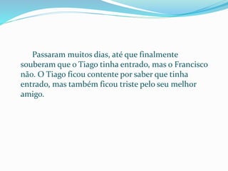 Passaram muitos dias, até que finalmente
souberam que o Tiago tinha entrado, mas o Francisco
não. O Tiago ficou contente por saber que tinha
entrado, mas também ficou triste pelo seu melhor
amigo.
 