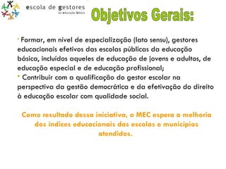 Objetivos Gerais: Formar, em nível de especialização (lato sensu), gestores educacionais efetivos das escolas públicas da educação básica, incluídos aqueles de educação de jovens e adultos, de educação especial e de educação profissional;   Contribuir com a qualificação do gestor escolar na perspectiva da gestão democrática e da efetivação do direito à educação escolar com qualidade social. Como resultado dessa iniciativa, o MEC espera a melhoria dos índices educacionais das escolas e municípios atendidos.  