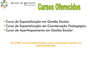 Cursos Oferecidos Curso de Especialização em Gestão Escolar  Curso de Especialização em Coordenação Pedagógica  Curso de Aperfeiçoamento em Gestão Escolar  Na UFMS, cursos desenvolvidos numa versão para Internet, no ambiente Moodle. 