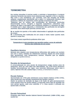 TERMOMETRIA

Em muitas situações é preciso medir e controlar a temperatura. A própria
natureza forneceu aos seres vivos sistemas que regulam o frio e o quente.
Nas aves e nos mamíferos, por exemplo, uma das funções do tecido
adiposo, amplamente distribuído sob a pele, é o isolamento térmico, que
promove a defesa do organismo contra perdas excessivas de calor.
 Sabemos que os corpos são constituídos de diminutas partículas
denominadas átomos. Imagine a seguinte experiência: colocamos uma
mistura de água e serragem num recipiente metálico e o levamos ao fogo.
À medida que a água esquenta, o movimento das partículas da serragem
aumenta. Essa observação permite concluir que:

● as noções de quente e frio estão relacionadas à agitação das partículas
do corpo;
● o movimento das moléculas de um corpo é tanto maior quanto mais
quente o corpo fica.

Com base nessa experiência podemos dizer que:

   Temperatura é uma grandeza que permite avaliar o grau de agitação
                  térmica das moléculas de um corpo.




Equilíbrio térmico
Quando dois objetos com temperaturas diferentes são postos em contato
um com o outro, isolados de influências externas, depois de certo tempo
eles apresentam uma temperatura comum. Dizemos que os objetos
atingiram o equilíbrio térmico.




Escalas de temperatura
A universalização de uma escala de temperatura exigiu muitos anos de
pesquisas. Para ter uma idéia das dificuldades, em 1779 havia dezenove
escalas termométricas em vigor, com enormes diferenças entre uma e
outra. Apenas três são usadas hoje: a Celsius, a Fahrenheit e a Kelvin.




Escala Celsius
Apresentada em 1742 pelo astrônomo sueco Anders Celsius (1701-1744),
essa escala tem uma divisão centesimal que facilita a leitura.
Assim os pontos de ebulição da água e de fusão do gelo permaneceram
como pontos fixos da escala Celsius. O intervalo entre eles foi dividido em
cem partes iguais, cada uma valentão 1º C. Essa escala é utilizada em
quase todo o mundo.




Escala Fahrenheit
Proposta pelo físico alemão Gabriel Daniel Fahrenheit (1686-1736), essa
escala faz
 
