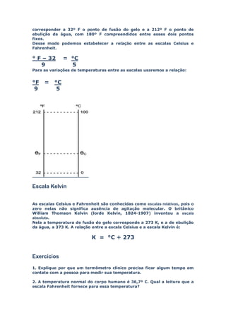 corresponder a 32º F o ponto de fusão do gelo e a 212º F o ponto de
ebulição da água, com 180º F compreendidos entre esses dois pontos
fixos.
Desse modo podemos estabelecer a relação entre as escalas Celsius e
Fahrenheit.

° F – 32       = °C
   9             5
Para as variações de temperaturas entre as escalas usaremos a relação:


°F   =    °C
 9         5




Escala Kelvin


As escalas Celsius e Fahrenheit são conhecidas como escalas relativas, pois o
zero nelas não significa ausência de agitação molecular. O britânico
William Thomson Kelvin (lorde Kelvin, 1824-1907) inventou a escala
absoluta.
Nela a temperatura de fusão do gelo corresponde a 273 K, e a de ebulição
da água, a 373 K. A relação entre a escala Celsius e a escala Kelvin é:

                            K = °C + 273


Exercícios

1. Explique por que um termômetro clínico precisa ficar algum tempo em
contato com a pessoa para medir sua temperatura.

2. A temperatura normal do corpo humano é 36,7º C. Qual a leitura que a
escala Fahrenheit fornece para essa temperatura?
 