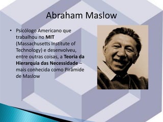 • Psicólogo Americano que
trabalhou no MIT
(Massachusetts Institute of
Technology) e desenvolveu,
entre outras coisas, a Teoria da
Hierarquia das Necessidade –
mais conhecida como Pirâmide
de Maslow
Abraham Maslow
 