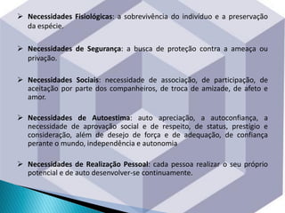  Necessidades Fisiológicas: a sobrevivência do indivíduo e a preservação
da espécie.
 Necessidades de Segurança: a busca de proteção contra a ameaça ou
privação.
 Necessidades Sociais: necessidade de associação, de participação, de
aceitação por parte dos companheiros, de troca de amizade, de afeto e
amor.
 Necessidades de Autoestima: auto apreciação, a autoconfiança, a
necessidade de aprovação social e de respeito, de status, prestígio e
consideração, além de desejo de força e de adequação, de confiança
perante o mundo, independência e autonomia
 Necessidades de Realização Pessoal: cada pessoa realizar o seu próprio
potencial e de auto desenvolver-se continuamente.
 