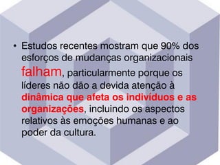 • Estudos recentes mostram que 90% dos
esforços de mudanças organizacionais
falham, particularmente porque os
líderes não dão a devida atenção à
dinâmica que afeta os indivíduos e as
organizações, incluindo os aspectos
relativos às emoções humanas e ao
poder da cultura.
 