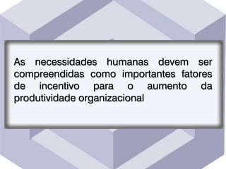 As necessidades humanas devem ser
compreendidas como importantes fatores
de incentivo para o aumento da
produtividade organizacional
 