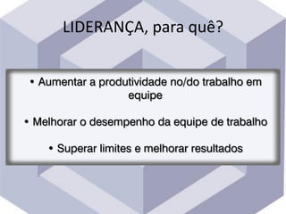 LIDERANÇA, para quê?
• Aumentar a produtividade no/do trabalho em
equipe
• Melhorar o desempenho da equipe de trabalho
• Superar limites e melhorar resultados
 