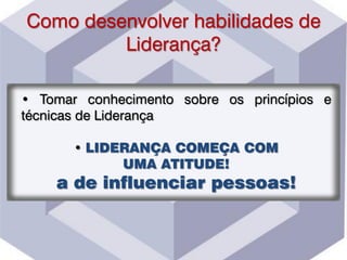 Como desenvolver habilidades de
Liderança?
• Tomar conhecimento sobre os princípios e
técnicas de Liderança
• LIDERANÇA COMEÇA COM
UMA ATITUDE!
a de influenciar pessoas!
 
