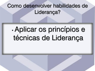 Como desenvolver habilidades de
Liderança?
• Aplicar os princípios e
técnicas de Liderança
 