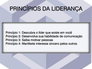 PRINCÍPIOS DA LIDERANÇA
Princípio 1: Descubra o líder que existe em você
Princípio 2: Desenvolva sua habilidade de comunicação
Princípio 3: Saiba motivar pessoas
Princípio 4: Manifeste interesse sincero pelos outros
 